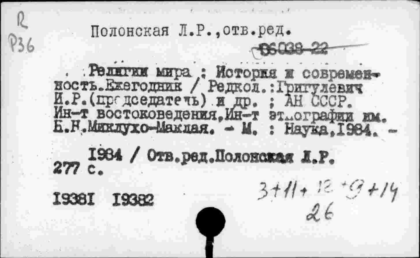 ﻿
Полонская Л.Р.,отв.ред.
Религии мира ; История и современ» ность.Ежегодник / Редкой. :Гритулевич И.Р.(председатель) и др. ; АН СССР. Ин-т востоковедения,Ин—т этнографии им. Н.Н.Ииклухо-Макдая. - М, : НаукдД964. -
1984 / Отв.ред.Полонажая Л.Р. 277 с.
19381 19382